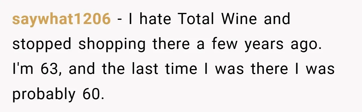 saywhat1206 − I hate Total Wine and stopped shopping there a few years ago. I'm 63, and the last time I was there I was probably 60.