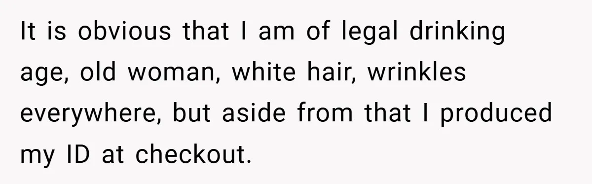 It is obvious that I am of legal drinking age, old woman, white hair, wrinkles everywhere, but aside from that I produced my ID at checkout.