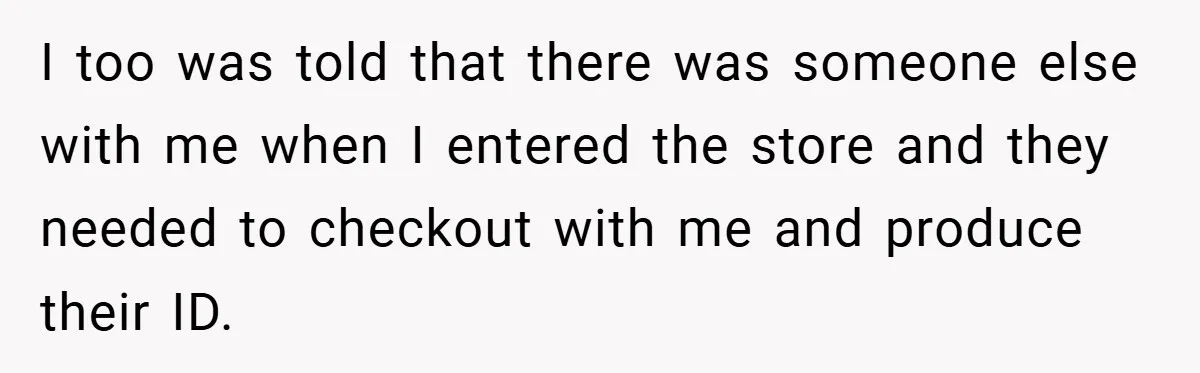 I too was told that there was someone else with me when I entered the store and they needed to checkout with me and produce their ID.