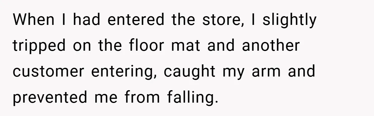 When I had entered the store, I slightly tripped on the floor mat and another customer entering, caught my arm and prevented me from falling.