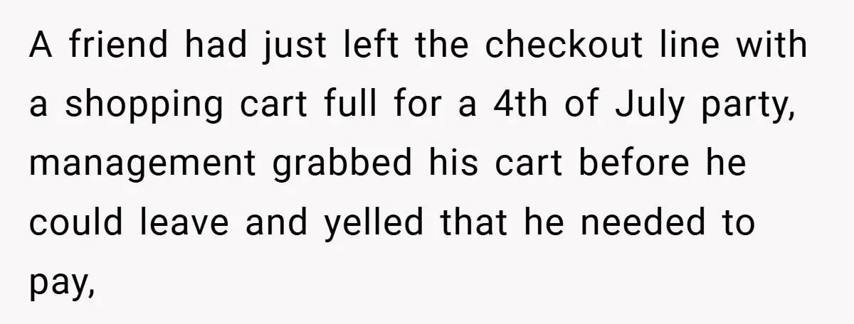 A friend had just left the checkout line with a shopping cart full for a 4th of July party, management grabbed his cart before he could leave and yelled that...