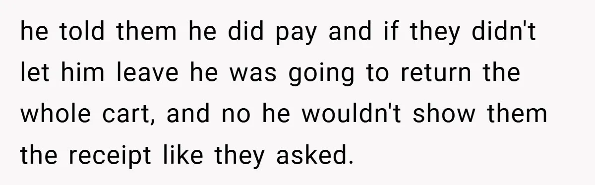 he told them he did pay and if they didn't let him leave he was going to return the whole cart, and no he wouldn't show them the receipt like...