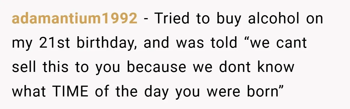 adamantium1992 − Tried to buy alcohol on my 21st birthday, and was told “we cant sell this to you because we dont know what TIME of the day you were...