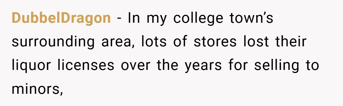 DubbelDragon − In my college town’s surrounding area, lots of stores lost their liquor licenses over the years for selling to minors,