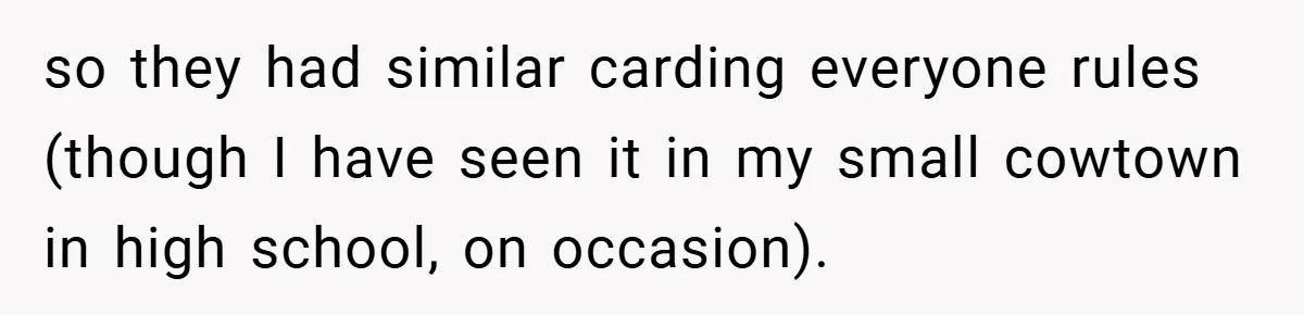 so they had similar carding everyone rules (though I have seen it in my small cowtown in high school, on occasion).