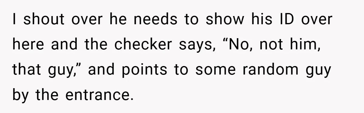 I shout over he needs to show his ID over here and the checker says, “No, not him, that guy,” and points to some random guy by the entrance.