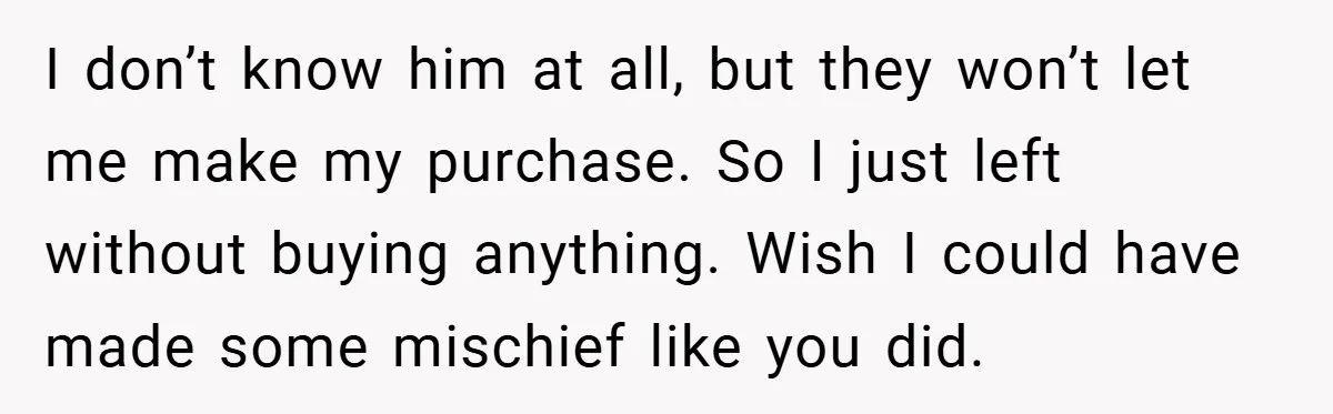 I don’t know him at all, but they won’t let me make my purchase. So I just left without buying anything. Wish I could have made some mischief like you...