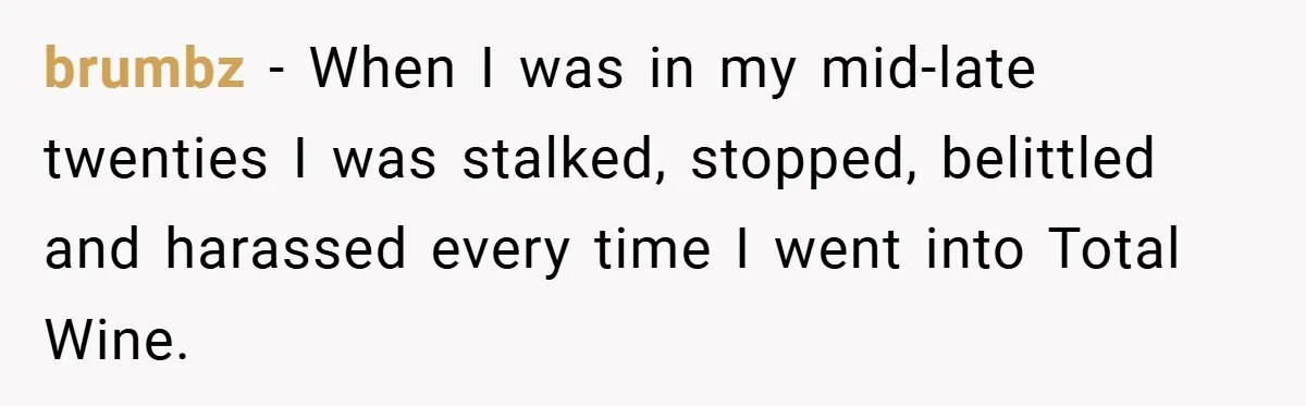 brumbz − When I was in my mid-late twenties I was stalked, stopped, belittled and harassed every time I went into Total Wine.