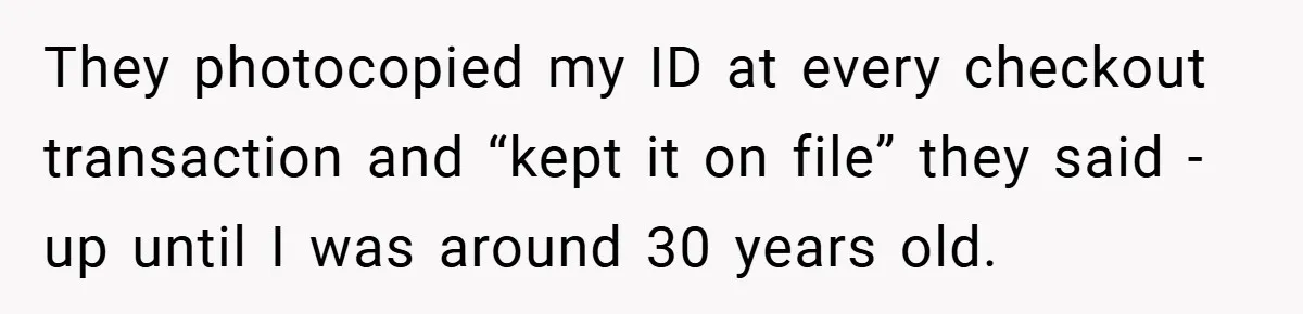 They photocopied my ID at every checkout transaction and “kept it on file” they said - up until I was around 30 years old.