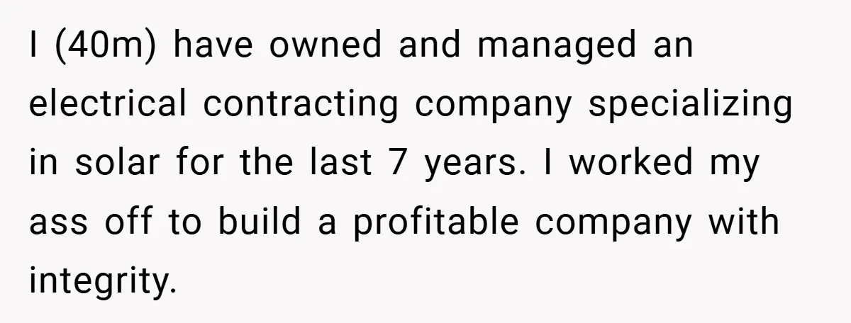 I (40m) have owned and managed an electrical contracting company specializing in solar for the last 7 years. I worked my ass off to build a profitable company with integrity.