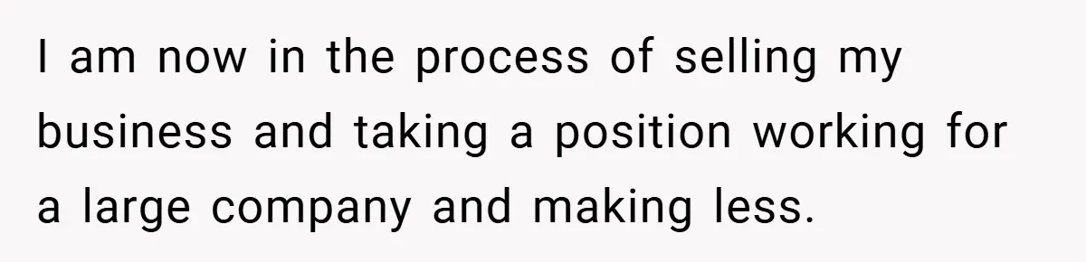 I am now in the process of selling my business and taking a position working for a large company and making less.