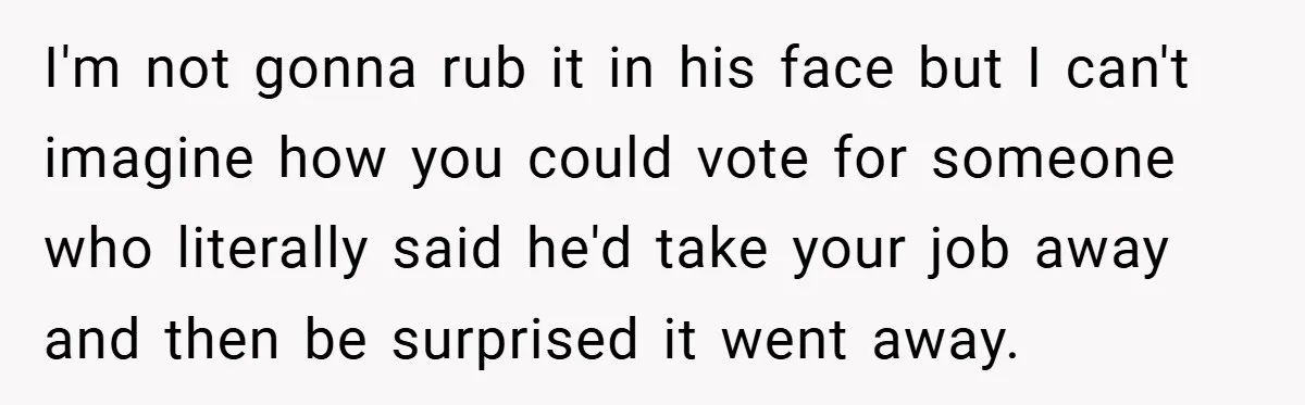 I'm not gonna rub it in his face but I can't imagine how you could vote for someone who literally said he'd take your job away and then be surprised...