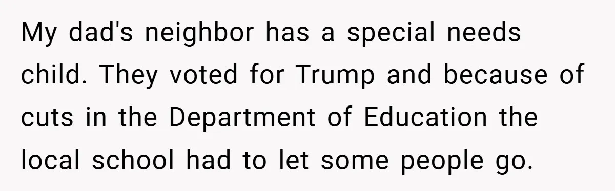 My dad's neighbor has a special needs child. They voted for Trump and because of cuts in the Department of Education the local school had to let some people go.