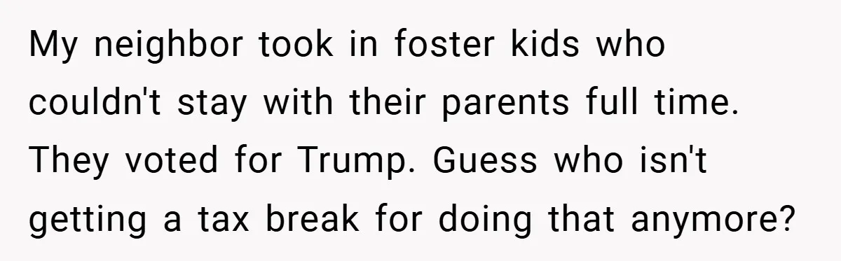 My neighbor took in foster kids who couldn't stay with their parents full time. They voted for Trump. Guess who isn't getting a tax break for doing that anymore?
