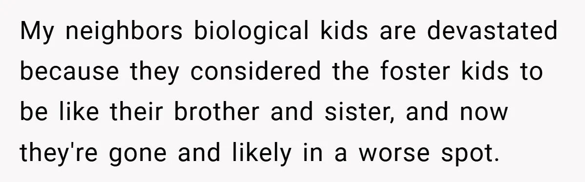 My neighbors biological kids are devastated because they considered the foster kids to be like their brother and sister, and now they're gone and likely in a worse spot.