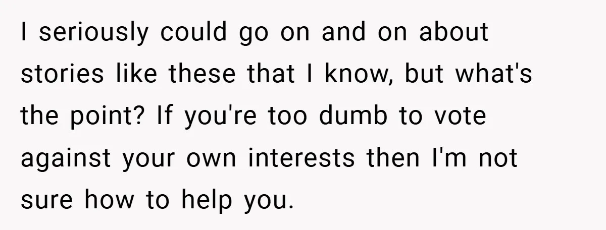 I seriously could go on and on about stories like these that I know, but what's the point? If you're too dumb to vote against your own interests then I'm...