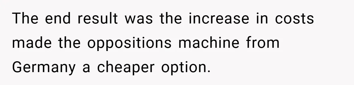 The end result was the increase in costs made the oppositions machine from Germany a cheaper option.