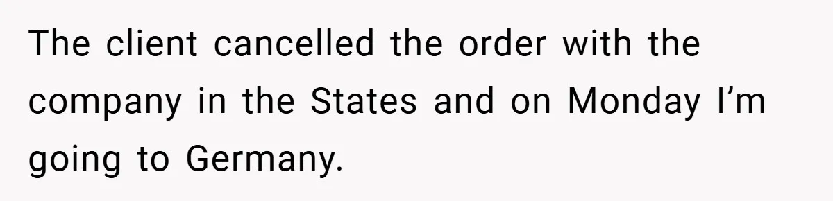 The client cancelled the order with the company in the States and on Monday I’m going to Germany.