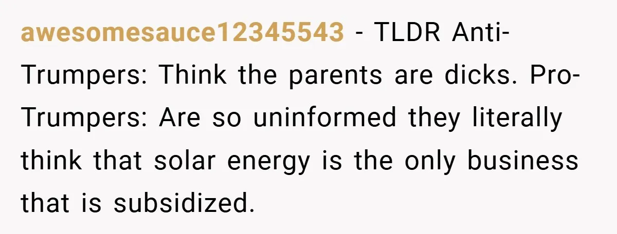 awesomesauce12345543 − TLDR Anti-Trumpers: Think the parents are dicks. Pro-Trumpers: Are so uninformed they literally think that solar energy is the only business that is subsidized.