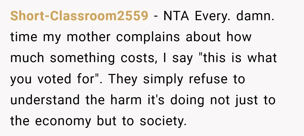 Short-Classroom2559 − NTA Every. damn. time my mother complains about how much something costs, I say "this is what you voted for". They simply refuse to understand the harm it's...