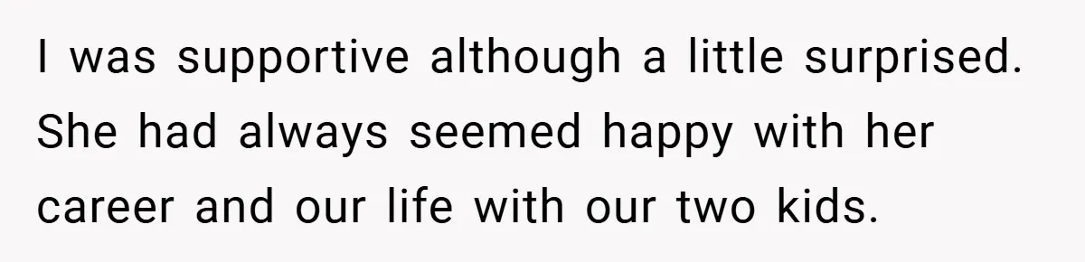 I was supportive although a little surprised. She had always seemed happy with her career and our life with our two kids.