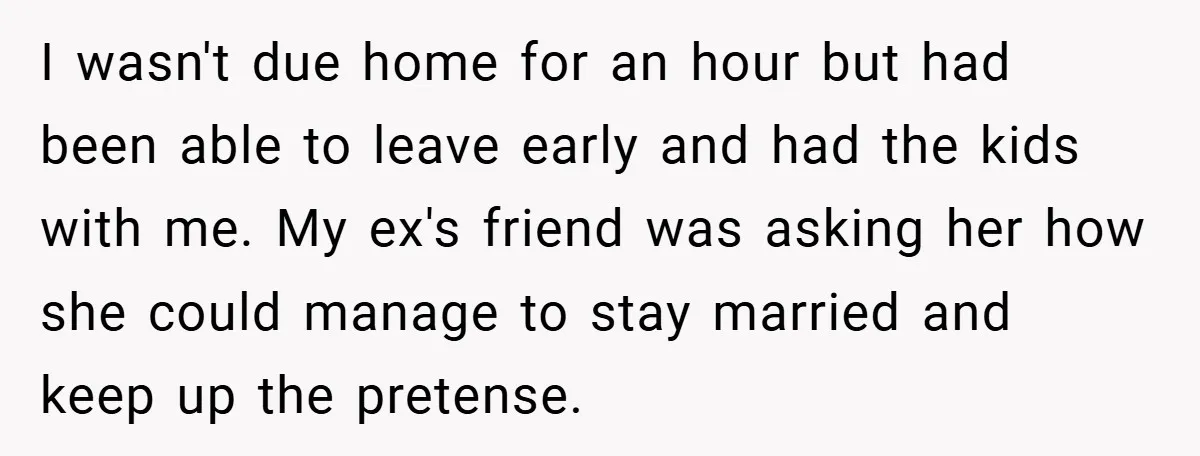 I wasn't due home for an hour but had been able to leave early and had the kids with me. My ex's friend was asking her how she could manage...