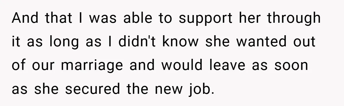 And that I was able to support her through it as long as I didn't know she wanted out of our marriage and would leave as soon as she secured...