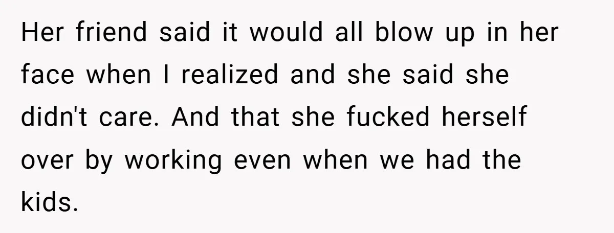 Her friend said it would all blow up in her face when I realized and she said she didn't care. And that she fucked herself over by working even when...