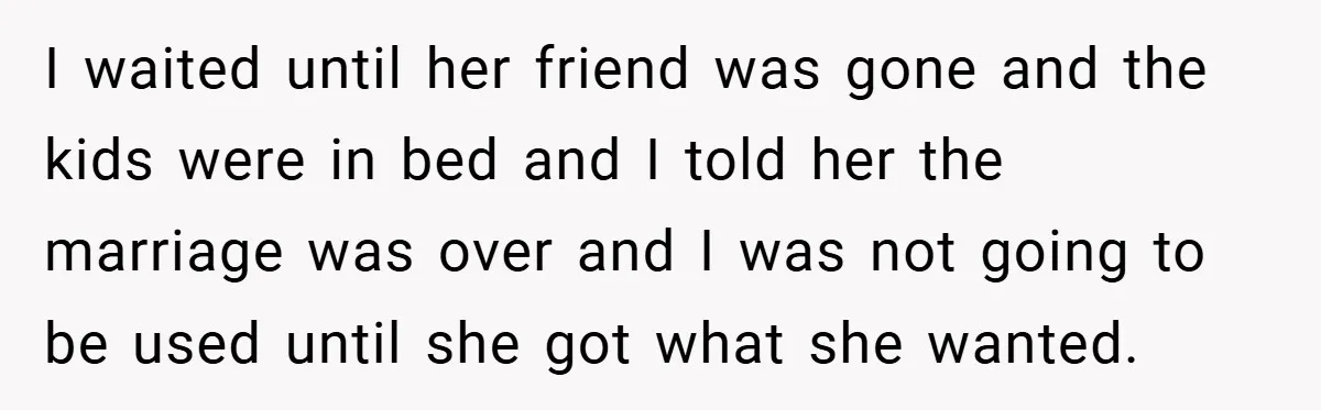 I waited until her friend was gone and the kids were in bed and I told her the marriage was over and I was not going to be used until...