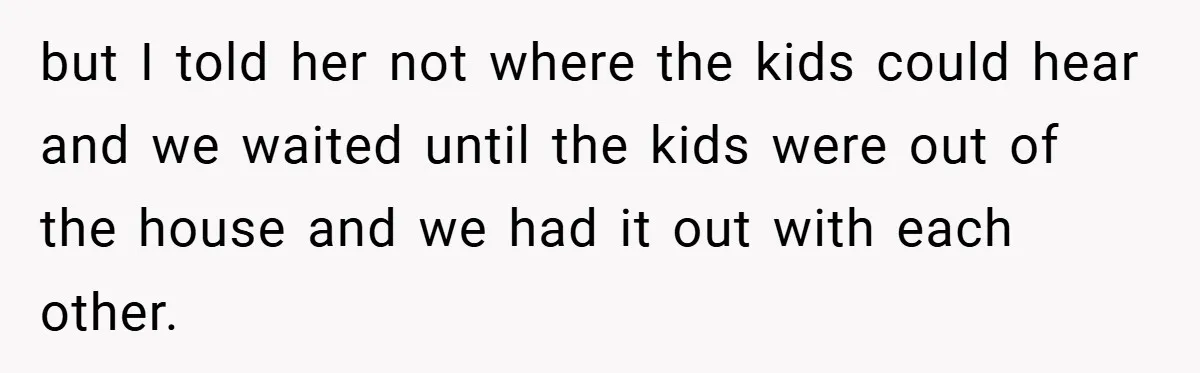 but I told her not where the kids could hear and we waited until the kids were out of the house and we had it out with each other.