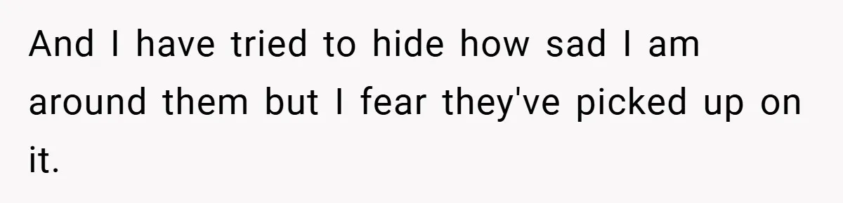 And I have tried to hide how sad I am around them but I fear they've picked up on it.