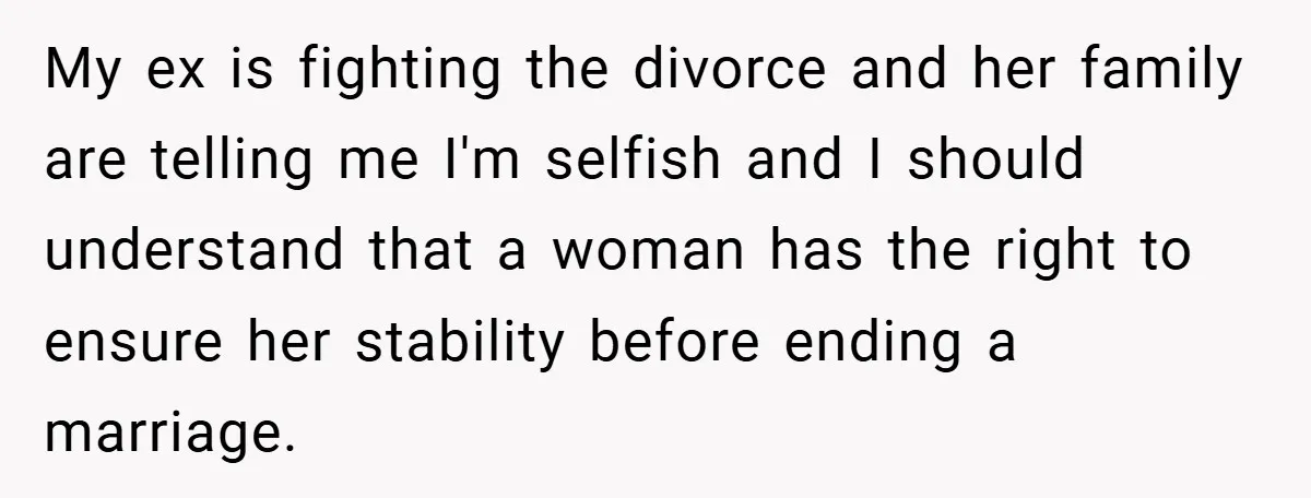 My ex is fighting the divorce and her family are telling me I'm selfish and I should understand that a woman has the right to ensure her stability before ending...