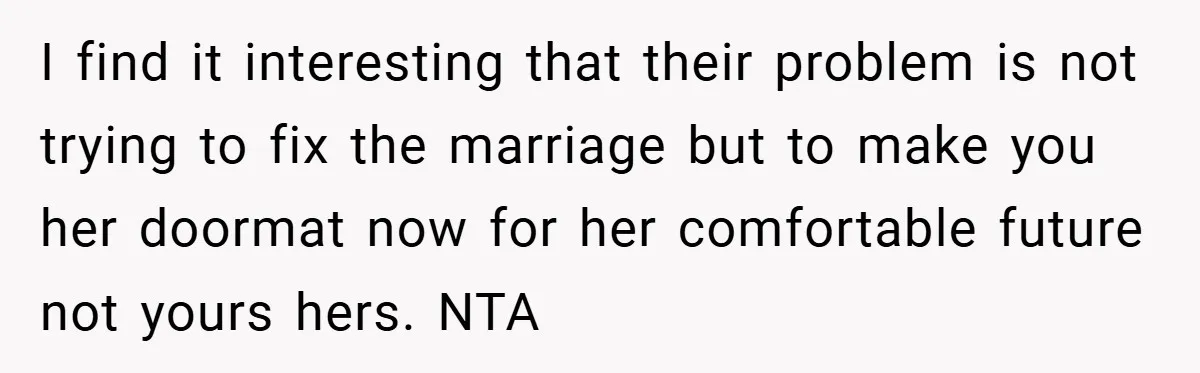 I find it interesting that their problem is not trying to fix the marriage but to make you her doormat now for her comfortable future not yours hers. NTA