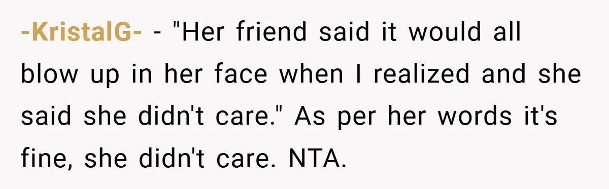 -KristalG- − "Her friend said it would all blow up in her face when I realized and she said she didn't care." As per her words it's fine, she didn't...