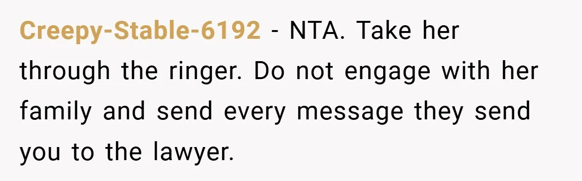 Creepy-Stable-6192 − NTA. Take her through the ringer. Do not engage with her family and send every message they send you to the lawyer.