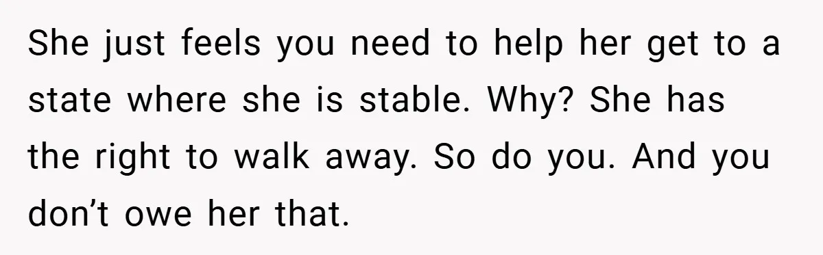 She just feels you need to help her get to a state where she is stable. Why? She has the right to walk away. So do you. And you don’t...