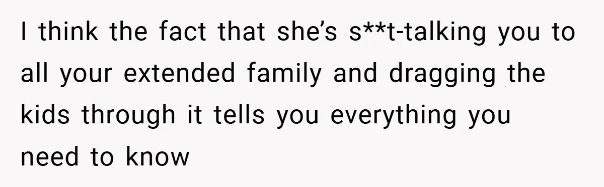 I think the fact that she’s s**t-talking you to all your extended family and dragging the kids through it tells you everything you need to know
