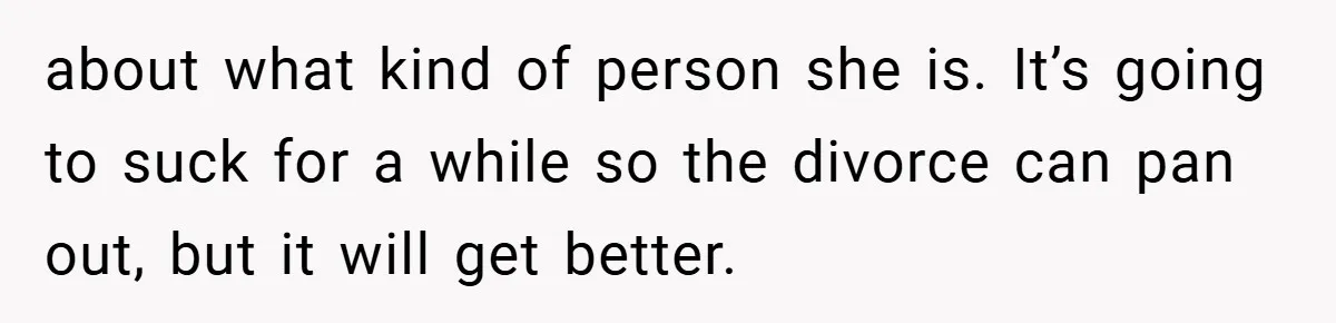 about what kind of person she is. It’s going to suck for a while so the divorce can pan out, but it will get better.