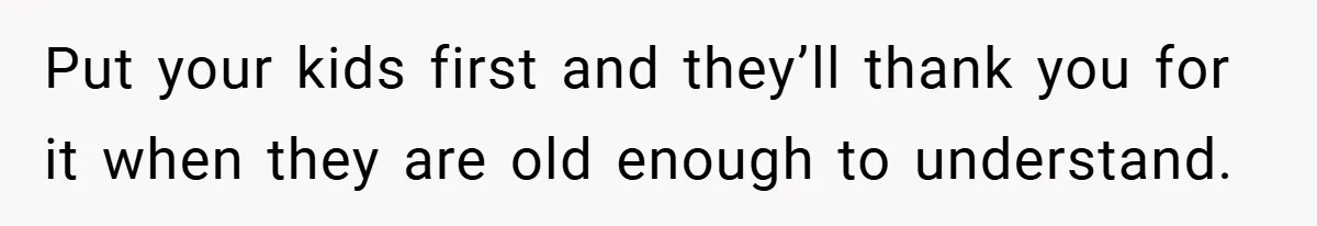 Put your kids first and they’ll thank you for it when they are old enough to understand.