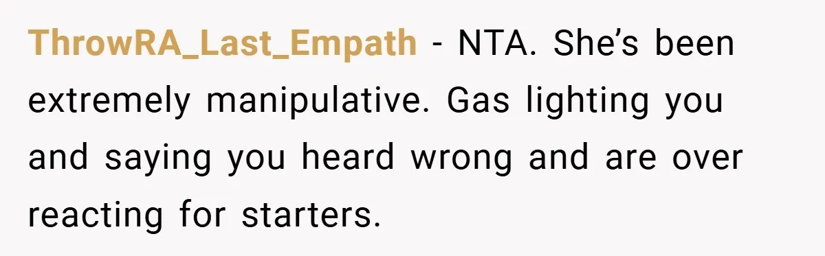ThrowRA_Last_Empath − NTA. She’s been extremely manipulative. Gas lighting you and saying you heard wrong and are over reacting for starters.