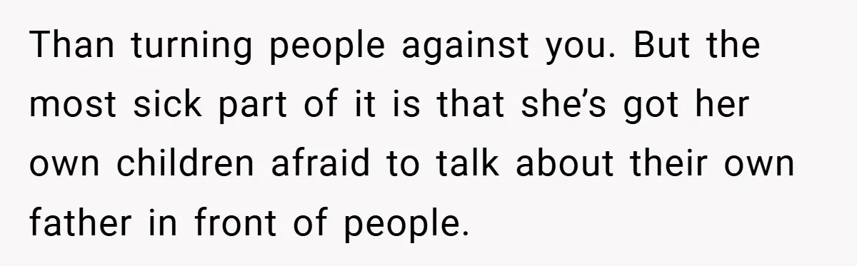 Than turning people against you. But the most sick part of it is that she’s got her own children afraid to talk about their own father in front of people.