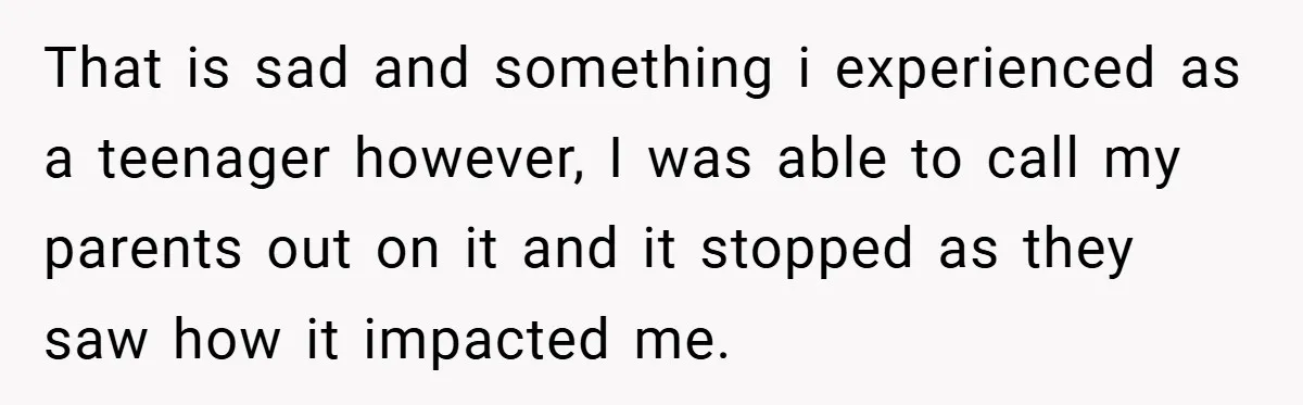 That is sad and something i experienced as a teenager however, I was able to call my parents out on it and it stopped as they saw how it impacted...
