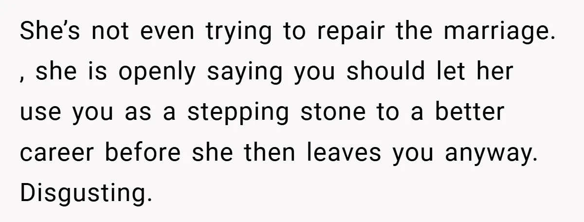 She’s not even trying to repair the marriage. , she is openly saying you should let her use you as a stepping stone to a better career before she then...