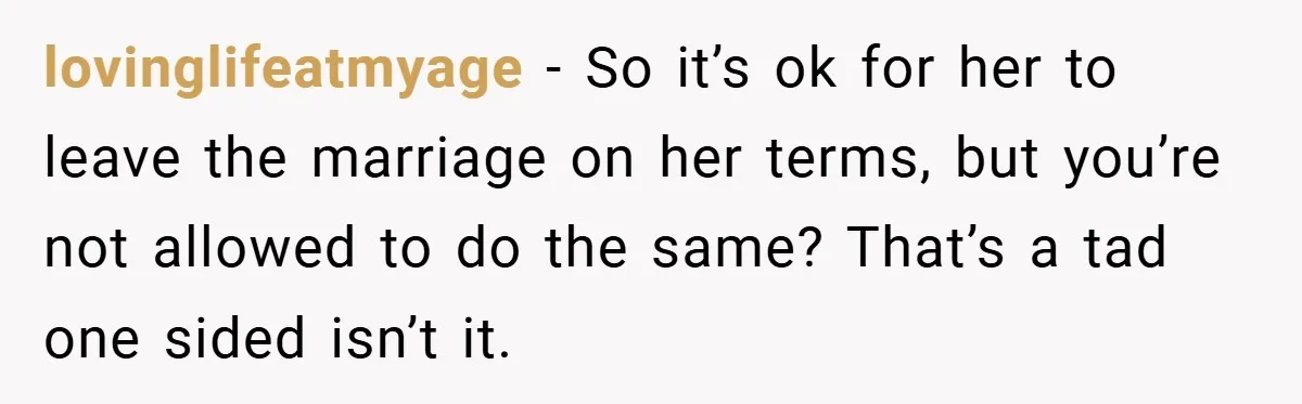 lovinglifeatmyage − So it’s ok for her to leave the marriage on her terms, but you’re not allowed to do the same? That’s a tad one sided isn’t it.