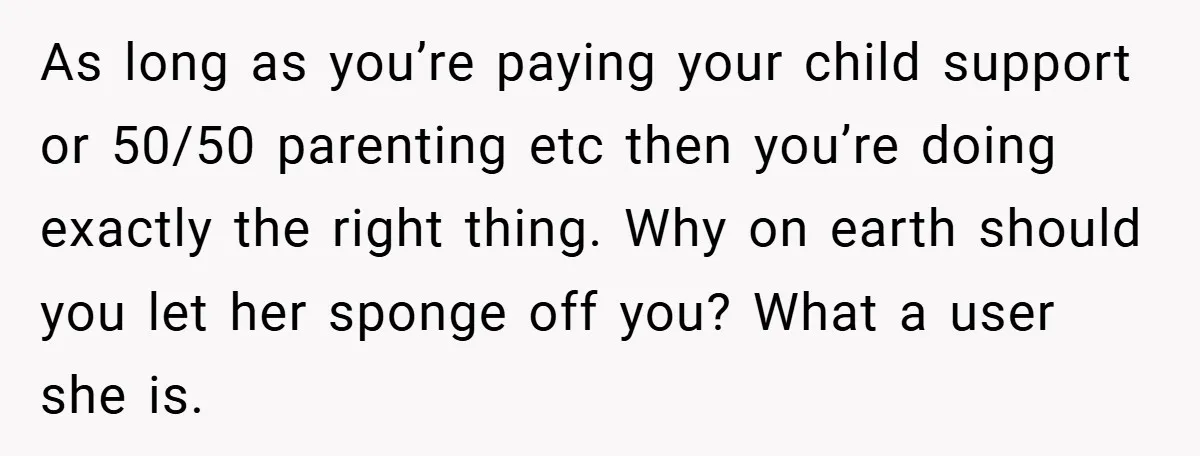 As long as you’re paying your child support or 50/50 parenting etc then you’re doing exactly the right thing. Why on earth should you let her sponge off you? What...