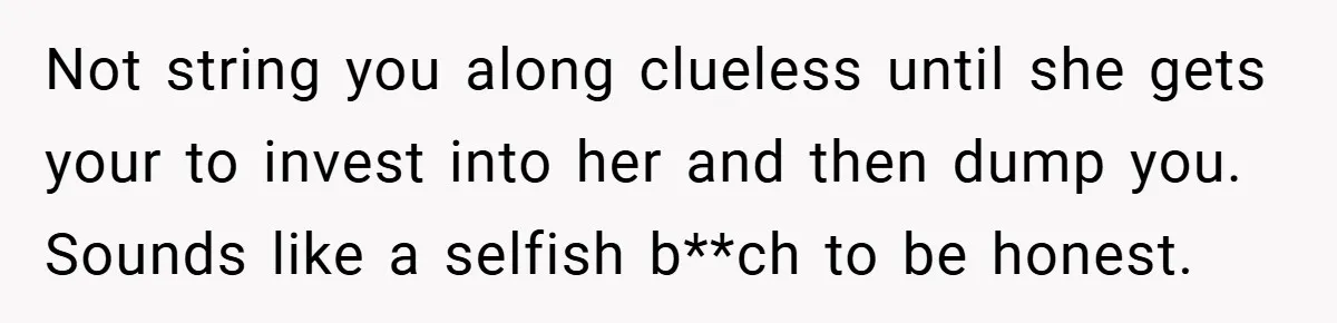 Not string you along clueless until she gets your to invest into her and then dump you. Sounds like a selfish b**ch to be honest.