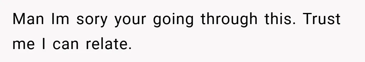 Man Im sory your going through this. Trust me I can relate.