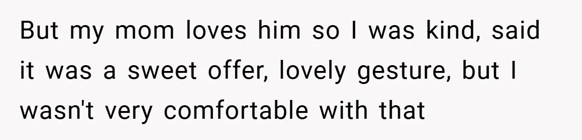 But my mom loves him so I was kind, said it was a sweet offer, lovely gesture, but I wasn't very comfortable with that