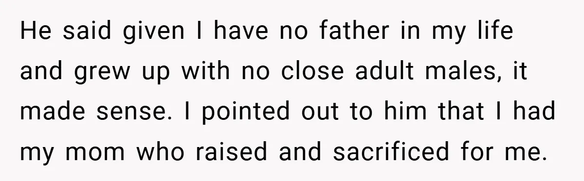 He said given I have no father in my life and grew up with no close adult males, it made sense. I pointed out to him that I had my...