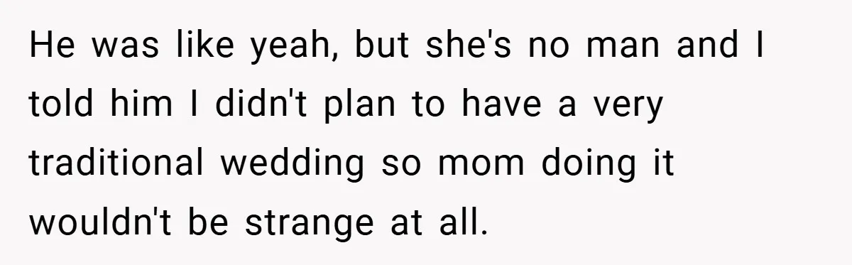 He was like yeah, but she's no man and I told him I didn't plan to have a very traditional wedding so mom doing it wouldn't be strange at all.